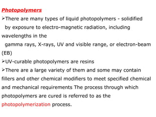 Photopolymers 
There are many types of liquid photopolymers - solidified 
by exposure to electro-magnetic radiation, including 
wavelengths in the 
gamma rays, X-rays, UV and visible range, or electron-beam 
(EB) 
UV-curable photopolymers are resins 
There are a large variety of them and some may contain 
fillers and other chemical modifiers to meet specified chemical 
and mechanical requirements The process through which 
photopolymers are cured is referred to as the 
photopolymerization process. 
 