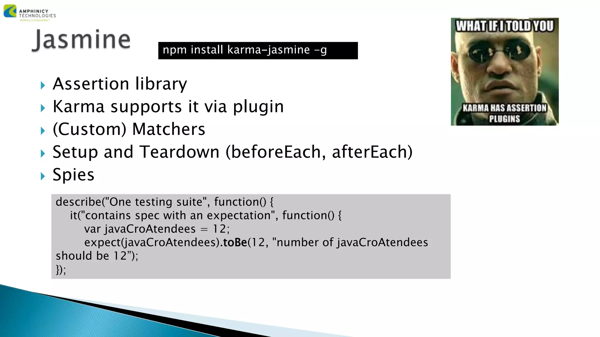  Assertion library
 Karma supports it via plugin
 (Custom) Matchers
 Setup and Teardown (beforeEach, afterEach)
 Spies
describe("One testing suite", function() {
it("contains spec with an expectation", function() {
var javaCroAtendees = 12;
expect(javaCroAtendees).toBe(12, "number of javaCroAtendees
should be 12”);
});
npm install karma-jasmine -g
 