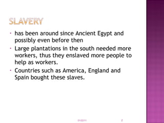 has been around since Ancient Egypt and possibly even before then Large plantations in the south needed more workers, thus they enslaved more people to help as workers. Countries such as America, England and Spain bought these slaves.  01/22/11 