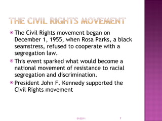 The Civil Rights movement began on December 1, 1955, when Rosa Parks, a black seamstress, refused to cooperate with a segregation law. This event sparked what would become a national movement of resistance to racial segregation and discrimination.   President John F. Kennedy supported the Civil Rights movement 01/22/11 