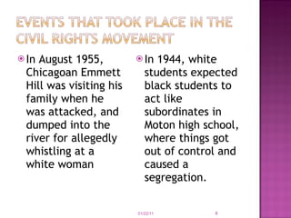 In August 1955, Chicagoan Emmett Hill was visiting his family when he was attacked, and dumped into the river for allegedly whistling at a white woman In 1944, white students expected black students to act like subordinates in Moton high school, where things got out of control and caused a segregation. 01/22/11 