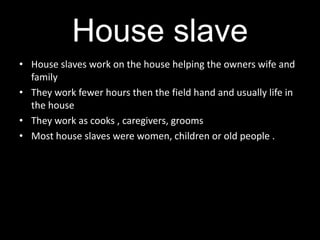 House slave
• House slaves work on the house helping the owners wife and
  family
• They work fewer hours then the field hand and usually life in
  the house
• They work as cooks , caregivers, grooms
• Most house slaves were women, children or old people .
 