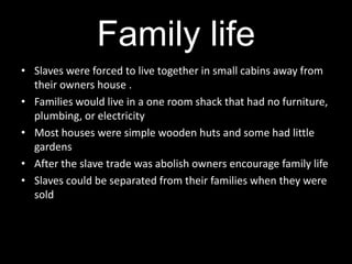 Family life
• Slaves were forced to live together in small cabins away from
  their owners house .
• Families would live in a one room shack that had no furniture,
  plumbing, or electricity
• Most houses were simple wooden huts and some had little
  gardens
• After the slave trade was abolish owners encourage family life
• Slaves could be separated from their families when they were
  sold
 