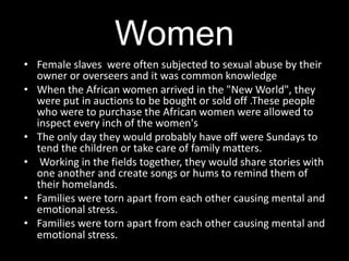 Women
• Female slaves were often subjected to sexual abuse by their
  owner or overseers and it was common knowledge
• When the African women arrived in the "New World", they
  were put in auctions to be bought or sold off .These people
  who were to purchase the African women were allowed to
  inspect every inch of the women's
• The only day they would probably have off were Sundays to
  tend the children or take care of family matters.
• Working in the fields together, they would share stories with
  one another and create songs or hums to remind them of
  their homelands.
• Families were torn apart from each other causing mental and
  emotional stress.
• Families were torn apart from each other causing mental and
  emotional stress.
 