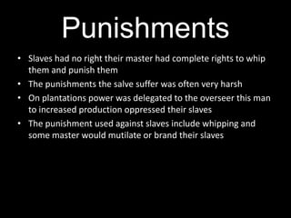 Punishments
• Slaves had no right their master had complete rights to whip
  them and punish them
• The punishments the salve suffer was often very harsh
• On plantations power was delegated to the overseer this man
  to increased production oppressed their slaves
• The punishment used against slaves include whipping and
  some master would mutilate or brand their slaves
 