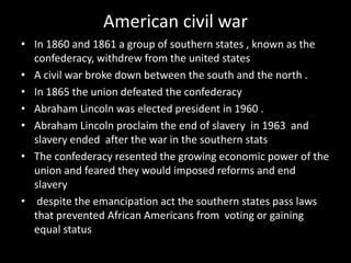 American civil war
• In 1860 and 1861 a group of southern states , known as the
  confederacy, withdrew from the united states
• A civil war broke down between the south and the north .
• In 1865 the union defeated the confederacy
• Abraham Lincoln was elected president in 1960 .
• Abraham Lincoln proclaim the end of slavery in 1963 and
  slavery ended after the war in the southern stats
• The confederacy resented the growing economic power of the
  union and feared they would imposed reforms and end
  slavery
• despite the emancipation act the southern states pass laws
  that prevented African Americans from voting or gaining
  equal status
 