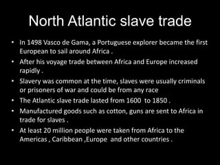North Atlantic slave trade
• In 1498 Vasco de Gama, a Portuguese explorer became the first
  European to sail around Africa .
• After his voyage trade between Africa and Europe increased
  rapidly .
• Slavery was common at the time, slaves were usually criminals
  or prisoners of war and could be from any race
• The Atlantic slave trade lasted from 1600 to 1850 .
• Manufactured goods such as cotton, guns are sent to Africa in
  trade for slaves .
• At least 20 million people were taken from Africa to the
  Americas , Caribbean ,Europe and other countries .
 