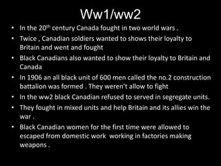 Ww1/ww2
• In the 20th century Canada fought in two world wars .
• Twice , Canadian soldiers wanted to shows their loyalty to
  Britain and went and fought
• Black Canadians also wanted to show their loyalty to Britain and
  Canada
• In 1906 an all black unit of 600 men called the no.2 construction
  battalion was formed . They weren't allow to fight
• In the ww2 black Canadian refused to served in segregate units.
• They fought in mixed units and help Britain and its allies win the
  war .
• Black Canadian women for the first time were allowed to
  escaped from domestic work working in factories making
  weapons .
 