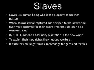 Slaves
• Slaves is a human being who is the property of another
  person
• When Africans were captured and shipped to the new world
  they were enslaved for their entire lives their children also
  were enslaved
• By 1600 European s had many plantation in the new world
• To exploit their new riches they needed workers .
• In turn they could get slaves in exchange for guns and textiles
 