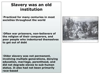 Slavery was an old
institution
Practiced for many centuries in most
societies throughout the world
Often war prisoners, non-believers of
the religion of their conquerors, and
poor people who indentured themselves
to get out of debt
Older slavery was not permanent,
involving multiple generations, denying
education, marriage, parenthood, and
did not degrade slaves to sub-human
status. It also had not been primarily
race-based
 