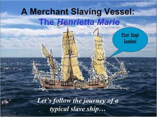 A Merchant Slaving Vessel:
The Henrietta Marie
First Stop!
London!

Let’s follow the journey of a
typical slave ship…

 