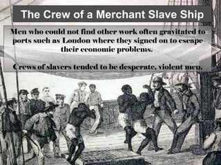 The Crew of a Merchant Slave Ship
Men who could not find other work often gravitated to
ports such as London where they signed on to escape
their economic problems.
Crews of slavers tended to be desperate, violent men.

 