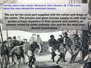 Former slave ship master Reverend John Newton (B.1725) wrote
about the men aboard the merchant slavers:

"We are for the most part supplied with the refuse and dregs of
the nation. The prisons and glass houses supply us with large
quotas of boys impatient of their parents and masters, or
already ruined by some untimely vice and for the most part
devoid of principles."

 