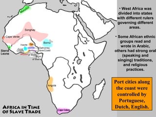 • West Africa was
divided into states
with different rulers
governing different
areas.
• Some African ethnic
groups read and
wrote in Arabic,
others had strong oral
(speaking and
singing) traditions,
and religious
practices.

Port cities along
the coast were
controlled by
Portuguese,
Dutch, English.

 