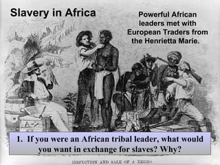 Slavery in Africa

Powerful African
leaders met with
European Traders from
the Henrietta Marie.

1. If you were an African tribal leader, what would
you want in exchange for slaves? Why?

 