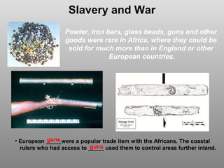 Slavery and War
Pewter, Iron bars, glass beads, guns and other
goods were rare in Africa, where they could be
sold for much more than in England or other
European countries.

guns
• European _____were a popular trade item with the Africans. The coastal
guns
rulers who had access to _____ used them to control areas further inland.

 