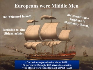 Europeans were Middle Men
Not Welcomed Inland!

Did conv
ert some
kingdom
s to
Christian
ity (Kon
go)

Forbidden to alter
African politics

• Carried a cargo valued at about £827.
• £4 per slave: Brought 206 slaves to Jamaica.
• 190 slaves were recorded sold at Port Royal

 