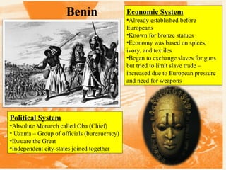 Benin

Political System
•Absolute Monarch called Oba (Chief)
• Uzama – Group of officials (bureaucracy)
•Ewuare the Great
•Independent city-states joined together

Economic System
•Already established before
Europeans
•Known for bronze statues
•Economy was based on spices,
ivory, and textiles
•Began to exchange slaves for guns
but tried to limit slave trade –
increased due to European pressure
and need for weapons

 