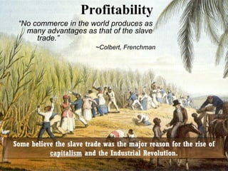 Profitability
“No commerce in the world produces as
many advantages as that of the slave
trade.”
~Colbert, Frenchman

Some believe the slave trade was the major reason for the rise of
capitalism and the Industrial Revolution.

 