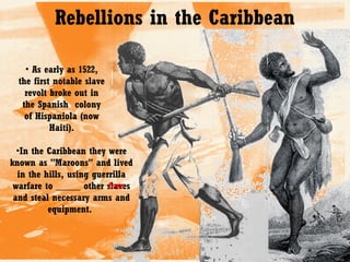 Rebellions in the Caribbean
• As early as 1522,
the first notable slave
revolt broke out in
the Spanish colony
of Hispaniola (now
Haiti).
•In the Caribbean they were
known as "Maroons" and lived
in the hills, using guerrilla
free
warfare to _____ other slaves
and steal necessary arms and
equipment.

 