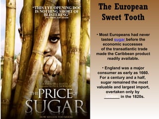 The European
Sweet Tooth
• Most Europeans had never
tasted sugar before the
economic successes
of the transatlantic trade
made the Caribbean product
readily available.
• England was a major
consumer as early as 1660.
For a century and a half,
sugar remained the most
valuable and largest import,
overtaken only by
cotton
_______ in the 1820s.

 
