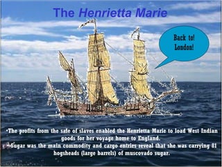 The Henrietta Marie
Back to!
London!

•The profits from the sale of slaves enabled the Henrietta Marie to load West Indian
goods for her voyage home to England.
• Sugar was the main commodity and cargo entries reveal that she was carrying 81
hogsheads (large barrels) of muscovado sugar.

 