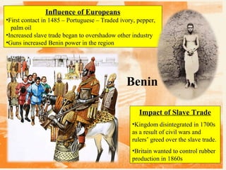 Influence of Europeans
•First contact in 1485 – Portuguese – Traded ivory, pepper,
palm oil
•Increased slave trade began to overshadow other industry
•Guns increased Benin power in the region

Benin
Impact of Slave Trade
•Kingdom disintegrated in 1700s
as a result of civil wars and
rulers’ greed over the slave trade.
•Britain wanted to control rubber
production in 1860s

 