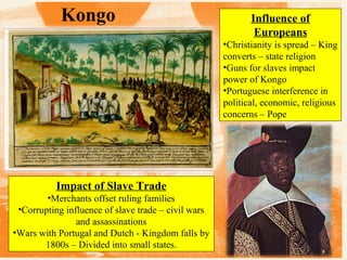Kongo

Influence of
Europeans
•Christianity is spread – King
converts – state religion
•Guns for slaves impact
power of Kongo
•Portuguese interference in
political, economic, religious
concerns – Pope

Impact of Slave Trade
•Merchants offset ruling families
•Corrupting influence of slave trade – civil wars
and assassinations
•Wars with Portugal and Dutch - Kingdom falls by
1800s – Divided into small states.

 