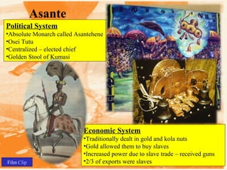 Asante
Political System
•Absolute Monarch called Asantehene
•Osei Tutu
•Centralized – elected chief
•Golden Stool of Kumasi

Economic System

Film Clip

•Traditionally dealt in gold and kola nuts
•Gold allowed them to buy slaves
•Increased power due to slave trade – received guns
•2/3 of exports were slaves

 