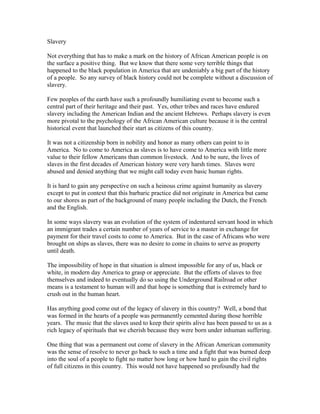 Slavery 
Not everything that has to make a mark on the history of African American people is on 
the surface a positive thing. But we know that there some very terrible things that 
happened to the black population in America that are undeniably a big part of the history 
of a people. So any survey of black history could not be complete without a discussion of 
slavery. 
Few peoples of the earth have such a profoundly humiliating event to become such a 
central part of their heritage and their past. Yes, other tribes and races have endured 
slavery including the American Indian and the ancient Hebrews. Perhaps slavery is even 
more pivotal to the psychology of the African American culture because it is the central 
historical event that launched their start as citizens of this country. 
It was not a citizenship born in nobility and honor as many others can point to in 
America. No to come to America as slaves is to have come to America with little more 
value to their fellow Americans than common livestock. And to be sure, the lives of 
slaves in the first decades of American history were very harsh times. Slaves were 
abused and denied anything that we might call today even basic human rights. 
It is hard to gain any perspective on such a heinous crime against humanity as slavery 
except to put in context that this barbaric practice did not originate in America but came 
to our shores as part of the background of many people including the Dutch, the French 
and the English. 
In some ways slavery was an evolution of the system of indentured servant hood in which 
an immigrant trades a certain number of years of service to a master in exchange for 
payment for their travel costs to come to America. But in the case of Africans who were 
brought on ships as slaves, there was no desire to come in chains to serve as property 
until death. 
The impossibility of hope in that situation is almost impossible for any of us, black or 
white, in modern day America to grasp or appreciate. But the efforts of slaves to free 
themselves and indeed to eventually do so using the Underground Railroad or other 
means is a testament to human will and that hope is something that is extremely hard to 
crush out in the human heart. 
Has anything good come out of the legacy of slavery in this country? Well, a bond that 
was formed in the hearts of a people was permanently cemented during those horrible 
years. The music that the slaves used to keep their spirits alive has been passed to us as a 
rich legacy of spirituals that we cherish because they were born under inhuman suffering. 
One thing that was a permanent out come of slavery in the African American community 
was the sense of resolve to never go back to such a time and a fight that was burned deep 
into the soul of a people to fight no matter how long or how hard to gain the civil rights 
of full citizens in this country. This would not have happened so profoundly had the 
 