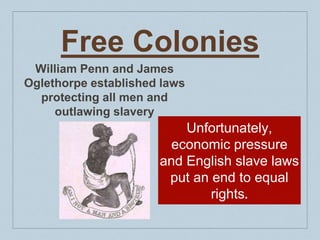 Free Colonies
William Penn and James
Oglethorpe established laws
protecting all men and
outlawing slavery
Unfortunately,
economic pressure
and English slave laws
put an end to equal
rights.
 