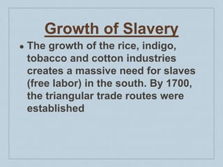 Growth of Slavery
● The growth of the rice, indigo,
tobacco and cotton industries
creates a massive need for slaves
(free labor) in the south. By 1700,
the triangular trade routes were
established
 