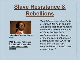 Slave Resistance &
Rebellions
- Olaudah Equiano, former
slave
1789- Equiano Publishes:
The Interesting Narrative
of the Life of Olaudah
Equiano
“Is not the slave trade entirely
at war with the heart of man?
And surely that which is begun
by breaking down the barriers
of virtue, involves in its
continuance destruction to
every principle, and buries all
sentiments in ruin! When you
make men slaves, you...
compel them to live with you in
a state of war.”
 
