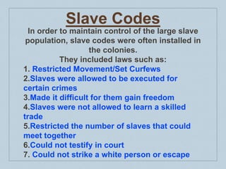 Slave Codes
In order to maintain control of the large slave
population, slave codes were often installed in
the colonies.
They included laws such as:
1. Restricted Movement/Set Curfews
2.Slaves were allowed to be executed for
certain crimes
3.Made it difficult for them gain freedom
4.Slaves were not allowed to learn a skilled
trade
5.Restricted the number of slaves that could
meet together
6.Could not testify in court
7. Could not strike a white person or escape
 