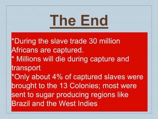 The End
*During the slave trade 30 million
Africans are captured.
* Millions will die during capture and
transport
*Only about 4% of captured slaves were
brought to the 13 Colonies; most were
sent to sugar producing regions like
Brazil and the West Indies
 