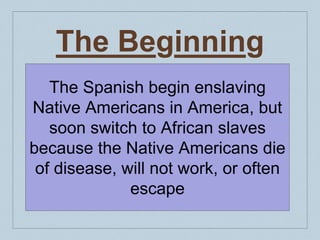 The Beginning
The Spanish begin enslaving
Native Americans in America, but
soon switch to African slaves
because the Native Americans die
of disease, will not work, or often
escape
 