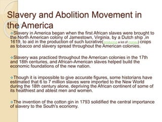 Slavery and Abolition Movement in
the America
Slavery in America began when the first African slaves were brought to
the North American colony of Jamestown, Virginia, by a Dutch ship ,in
1619, to aid in the production of such lucrative(producing a lot of money) crops
as tobacco and slavery spread throughout the American colonies.
Slavery was practiced throughout the American colonies in the 17th
and 18th centuries, and African-American slaves helped build the
economic foundations of the new nation.
Though it is impossible to give accurate figures, some historians have
estimated that 6 to 7 million slaves were imported to the New World
during the 18th century alone, depriving the African continent of some of
its healthiest and ablest men and women.
The invention of the cotton gin in 1793 solidified the central importance
of slavery to the South's economy.
 