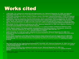 Works cited (1996-2008). The underground railroad @ nationalgeographic.com. Retrieved September 30, 2008, from Natinoal Geographic Web site:  http://www.nationalgeographic.com/railroad/kids-pop.html  (picture of secret hiding place) (1996-2008). Underground railroad, history of slavery, picture, information. Retrieved November 9, 2008, from National Geographic Web site:  http://www.nationalgeographic.com/railroad/j1.html  (bronze picture of slaves working in the field) (1999-2000). American experience, the time of the lincolns, slavery and freedom. Retrieved September 30, 2008, from PBS Web site: http://www.pbs.org/wgbh/amex/lincolns/slavery/es_abolition.html (picture of William Lloyd Garrison)  (2000). Retrieved September 30, 2008, from http://mapmaker.rutgers.edu/PROJECTS/underground_railroad.jpg Web site:  http://mapmaker.rutgers.edu/PROJECTS/underground_railroad.jpg  (map of national Underground Railroad routes) (2003-2008). On the underground railroad by levi coffin. Retrieved September 30, 2008, from Legends of America - A Travel Site of the Nostalgic and Historic Minded Web site:  http://www.legendsofamerica.com/AH-UndergroundRailroad.html  (map of northern Underground Railroad routes) (2008). Slavery research, find slavery articles, encyclopedia.com free online dictionary, encyclopedia, articles and pictures!. Retrieved September 30, 2008, from High-Beam Encyclopedia, Beta Web site:  http:// www.encyclopedia.com/topic/slavery.aspx  (picture of slaves in chains) (2008, November, 6). Uncle tom's cabin, wikipedia the free encyclopedia. Retrieved September 30, 2008, from Wikipedia, the free encyclopedia Web site:  http:// en.wikipedia.org/wiki/Uncle_Tom's_Cabin  (picture of the cover Uncle Tom’s Cabin) Article religion and slavery in the bible and african American slaver picture and civil war image photo pic. Retrieved September 30, 2008, from Strong Evidence of the Existence of God is the Crucifixion and Resurrection of the Jesus Christ Web site:  http://www.towards-success.com/dejnarde_files/african_american_slavery.htm  (painting of a slave praying) Ayers, E.L., Schulzinger, R.D., Teja, J.F. de la, Gray-White, D., (2007).  American anthem, modern American history . New York, New York: Holt, Rinehart, and Winston. http://www.public.asu.edu/~attjs/Postcolonial/Assets/WF7.SLAVERY.JPG. Retrieved September 30, 2008, from Index of /~attjs/Postcolonial/Assets Web site:  http://www.public.asu.edu/~attjs/Postcolonial/Assets/WF7.SLAVERY.JPG  (picture of “pre-Civil War slaves) Harriet tubman conductor of the underground railroad civil war. Retrieved September 30, 2008, from AmericanCivilWar.com Web site:  http:// www.americancivilwar.com/women/harriet_tubman.html  (picture of harriet tubman) United States History Development Team (1997).  The civil war and reconstruction [kit] . Palo Alto, California: Teacher's Curriculum Institute. 
