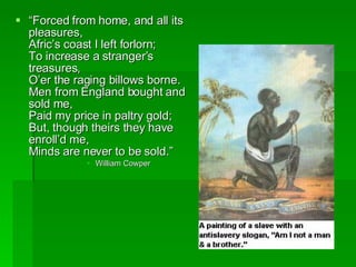 “ Forced from home, and all its pleasures, Afric’s coast I left forlorn; To increase a stranger’s treasures, O’er the raging billows borne. Men from England bought and sold me, Paid my price in paltry gold; But, though theirs they have enroll’d me, Minds are never to be sold.” William Cowper  