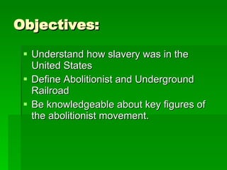 Objectives: Understand how slavery was in the United States Define Abolitionist and Underground Railroad Be knowledgeable about key figures of the abolitionist movement.  