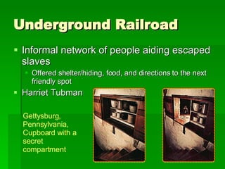 Underground Railroad Informal network of people aiding escaped slaves Offered shelter/hiding, food, and directions to the next friendly spot Harriet Tubman Gettysburg, Pennsylvania, Cupboard with a  secret compartment 
