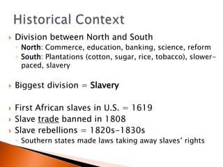 ?   Division between North and South
    ? North: Commerce, education, banking, science, reform
    ? South: Plantations (cotton, sugar, rice, tobacco), slower-
      paced, slavery

?   Biggest division = Slavery

?   First African slaves in U.S. = 1619
?   Slave trade banned in 1808
?   Slave rebellions = 1820s-1830s
    ? Southern states made laws taking away slaves rights
 