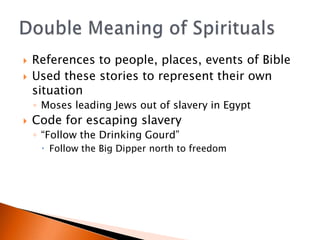 ?   References to people, places, events of Bible
?   Used these stories to represent their own
    situation
    ? Moses leading Jews out of slavery in Egypt
?   Code for escaping slavery
    ? Follow the Drinking Gourd
     ? Follow the Big Dipper north to freedom
 
