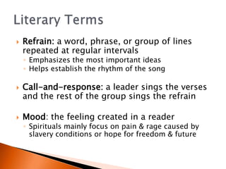 ?   Refrain: a word, phrase, or group of lines
    repeated at regular intervals
    ? Emphasizes the most important ideas
    ? Helps establish the rhythm of the song

?   Call-and-response: a leader sings the verses
    and the rest of the group sings the refrain

?   Mood: the feeling created in a reader
    ? Spirituals mainly focus on pain & rage caused by
      slavery conditions or hope for freedom & future
 