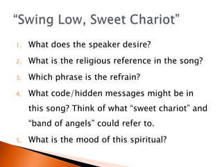 1.   What does the speaker desire?
2.   What is the religious reference in the song?
3.   Which phrase is the refrain?
4.   What code/hidden messages might be in
     this song? Think of what sweet chariot and
     band of angels could refer to.
5.   What is the mood of this spiritual?
 