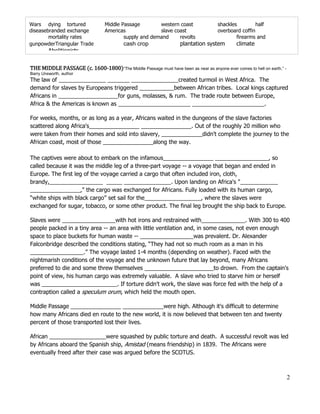 Wars dying tortured               Middle Passage        western coast                shackles         half
diseasebranded exchange           Americas              slave coast                  overboard coffin
        mortality rates                   supply and demand     revolts                      firearms and
gunpowderTriangular Trade                 cash crop                 plantation system         climate
         Abolitionists


THE MIDDLE PASSAGE (c. 1600-1800)“The Middle Passage must have been as near as anyone ever comes to hell on earth.” -
Barry Unsworth, author
The law of _______________ _______ _______________created turmoil in West Africa. The
demand for slaves by Europeans triggered ___________between African tribes. Local kings captured
Africans in ___________________for guns, molasses, & rum. The trade route between Europe,
Africa & the Americas is known as _______________________ _______________________.

For weeks, months, or as long as a year, Africans waited in the dungeons of the slave factories
scattered along Africa's________________ ________________. Out of the roughly 20 million who
were taken from their homes and sold into slavery, _____________didn't complete the journey to the
African coast, most of those ________________along the way.

The captives were about to embark on the infamous________________ _________________, so
called because it was the middle leg of a three-part voyage -- a voyage that began and ended in
Europe. The first leg of the voyage carried a cargo that often included iron, cloth,
brandy,_________________ _____ _______________. Upon landing on Africa's "____________
________________," the cargo was exchanged for Africans. Fully loaded with its human cargo,
“white ships with black cargo” set sail for the__________________, where the slaves were
exchanged for sugar, tobacco, or some other product. The final leg brought the ship back to Europe.

Slaves were _________________with hot irons and restrained with______________. With 300 to 400
people packed in a tiny area -- an area with little ventilation and, in some cases, not even enough
space to place buckets for human waste -- _________________was prevalent. Dr. Alexander
Falconbridge described the conditions stating, “They had not so much room as a man in his
_________________.” The voyage lasted 1-4 months (depending on weather). Faced with the
nightmarish conditions of the voyage and the unknown future that lay beyond, many Africans
preferred to die and some threw themselves ______________________to drown. From the captain's
point of view, his human cargo was extremely valuable. A slave who tried to starve him or herself
was ________________________. If torture didn't work, the slave was force fed with the help of a
contraption called a speculum orum, which held the mouth open.

Middle Passage ________________ _____________were high. Although it's difficult to determine
how many Africans died en route to the new world, it is now believed that between ten and twenty
percent of those transported lost their lives.

African __________________were squashed by public torture and death. A successful revolt was led
by Africans aboard the Spanish ship, Amistad (means friendship) in 1839. The Africans were
eventually freed after their case was argued before the SCOTUS.



                                                                                                                        2
 