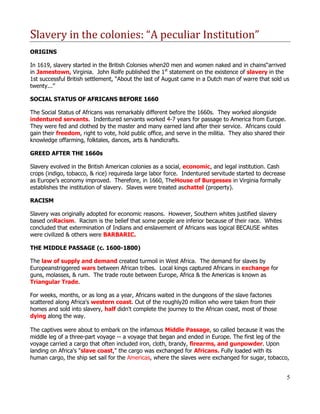 Slavery in the colonies: “A peculiar Institution”
ORIGINS

In 1619, slavery started in the British Colonies when20 men and women naked and in chains“arrived
in Jamestown, Virginia. John Rolfe published the 1st statement on the existence of slavery in the
1st successful British settlement, “About the last of August came in a Dutch man of warre that sold us
twenty...”

SOCIAL STATUS OF AFRICANS BEFORE 1660

The Social Status of Africans was remarkably different before the 1660s. They worked alongside
indentured servants. Indentured servants worked 4-7 years for passage to America from Europe.
They were fed and clothed by the master and many earned land after their service. Africans could
gain their freedom, right to vote, hold public office, and serve in the militia. They also shared their
knowledge offarming, folktales, dances, arts & handicrafts.

GREED AFTER THE 1660s

Slavery evolved in the British American colonies as a social, economic, and legal institution. Cash
crops (indigo, tobacco, & rice) requireda large labor force. Indentured servitude started to decrease
as Europe’s economy improved. Therefore, in 1660, TheHouse of Burgesses in Virginia formally
establishes the institution of slavery. Slaves were treated aschattel (property).

RACISM

Slavery was originally adopted for economic reasons. However, Southern whites justified slavery
based onRacism. Racism is the belief that some people are inferior because of their race. Whites
concluded that extermination of Indians and enslavement of Africans was logical BECAUSE whites
were civilized & others were BARBARIC.

THE MIDDLE PASSAGE (c. 1600-1800)

The law of supply and demand created turmoil in West Africa. The demand for slaves by
Europeanstriggered wars between African tribes. Local kings captured Africans in exchange for
guns, molasses, & rum. The trade route between Europe, Africa & the Americas is known as
Triangular Trade.

For weeks, months, or as long as a year, Africans waited in the dungeons of the slave factories
scattered along Africa's western coast. Out of the roughly20 million who were taken from their
homes and sold into slavery, half didn't complete the journey to the African coast, most of those
dying along the way.

The captives were about to embark on the infamous Middle Passage, so called because it was the
middle leg of a three-part voyage -- a voyage that began and ended in Europe. The first leg of the
voyage carried a cargo that often included iron, cloth, brandy, firearms, and gunpowder. Upon
landing on Africa's "slave coast," the cargo was exchanged for Africans. Fully loaded with its
human cargo, the ship set sail for the Americas, where the slaves were exchanged for sugar, tobacco,


                                                                                                          5
 