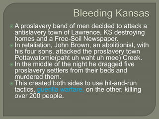 Crisis Turns Violent…Initial settlers in the Kansas territory were from the neighboring states for the purpose of acquiring cheap land.Few of these settlers owned slaves.Under the Kansas Nebraska Act was the territory of Kansas going to enter the Union as a Free state or a Slave state?It would be decided using Popular Sovereignty