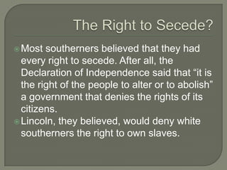 Southern ReactionSouth believed that when Lincoln took office he would abolish slavery.The South no longer had a voice in the federal government and congress, as well as the President, was against their interests – slavery.Governor of SC, Francis W. Pickens, wrote to other southern states that it was their duty to secede from the Union.SC seceded from the Union December 20, 1860.