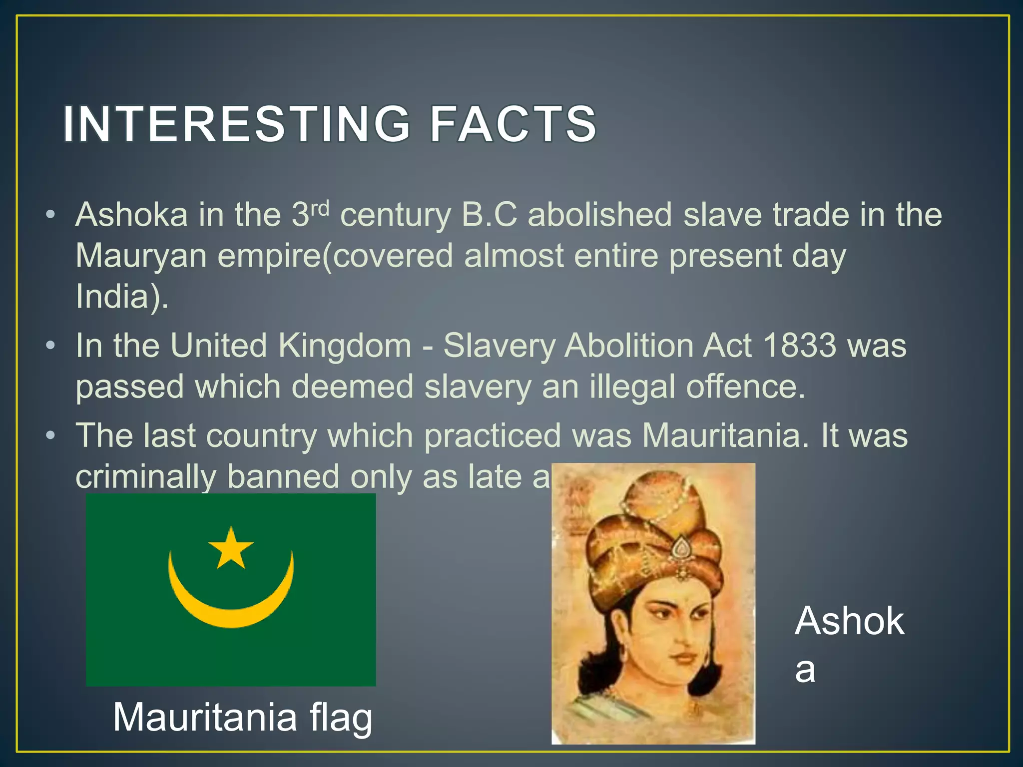 • Ashoka in the 3rd century B.C abolished slave trade in the
Mauryan empire(covered almost entire present day
India).
• In the United Kingdom - Slavery Abolition Act 1833 was
passed which deemed slavery an illegal offence.
• The last country which practiced was Mauritania. It was
criminally banned only as late as 2007.
Mauritania flag
Ashok
a
 